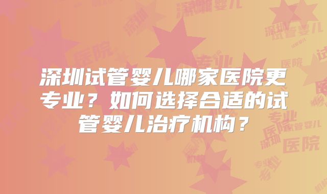 深圳试管婴儿哪家医院更专业?如何选择合适的试管婴儿治疗机构?