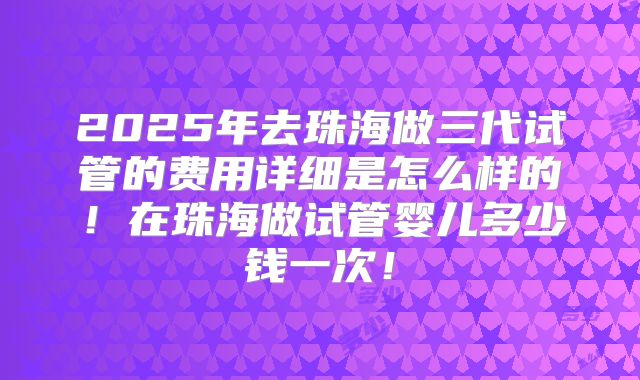 2025年去珠海做三代试管的费用详细是怎么样的！在珠海做试管婴儿多少钱一次！