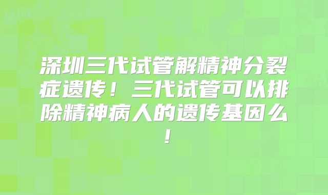 深圳三代试管解精神分裂症遗传!三代试管可以排除精神病人的遗传基因么!