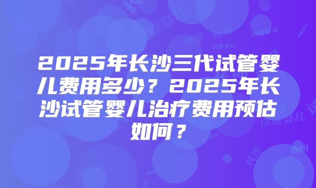 2025年长沙三代试管婴儿费用多少？2025年长沙试管婴儿治疗费用预估如何？