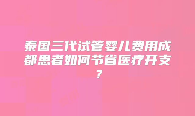 泰国三代试管婴儿费用成都患者如何节省医疗开支?