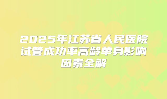 2025年江苏省人民医院试管成功率高龄单身影响因素全解