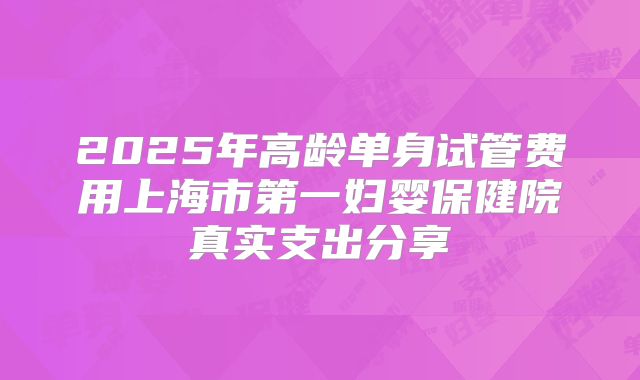 2025年高龄单身试管费用上海市第一妇婴保健院真实支出分享
