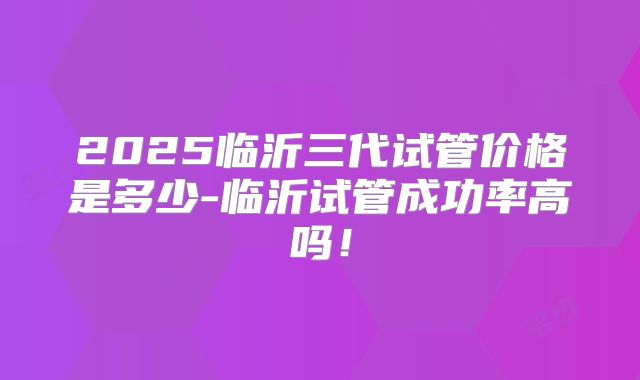 2025临沂三代试管价格是多少-临沂试管成功率高吗！