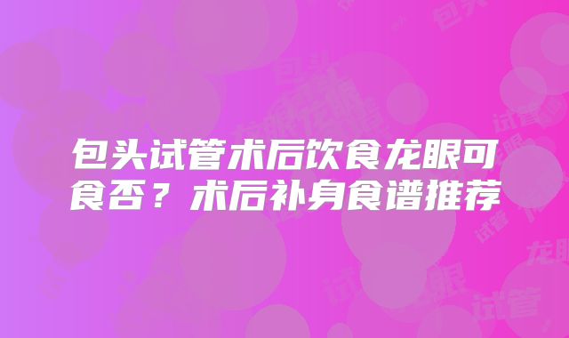 包头试管术后饮食龙眼可食否？术后补身食谱推荐