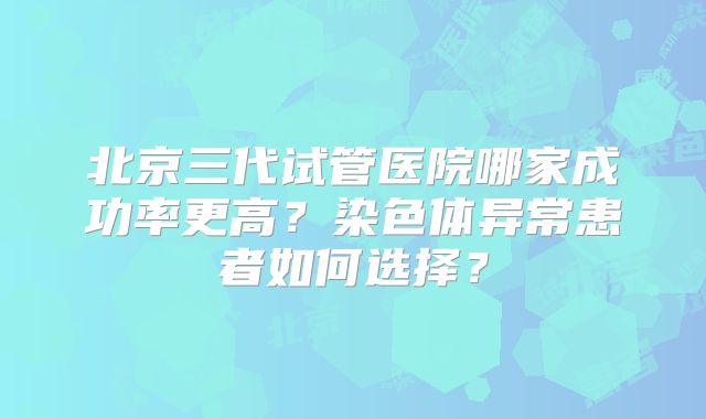 北京三代试管医院哪家成功率更高？染色体异常患者如何选择？