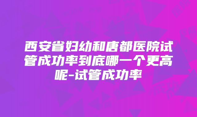 西安省妇幼和唐都医院试管成功率到底哪一个更高呢-试管成功率