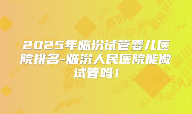 2025年临汾试管婴儿医院排名-临汾人民医院能做试管吗！