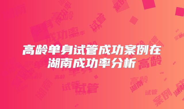 高龄单身试管成功案例在湖南成功率分析