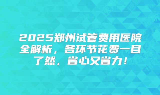 2025郑州试管费用医院全解析,各环节花费一目了然,省心又省力!