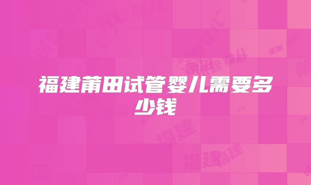 福建莆田试管婴儿需要多少钱