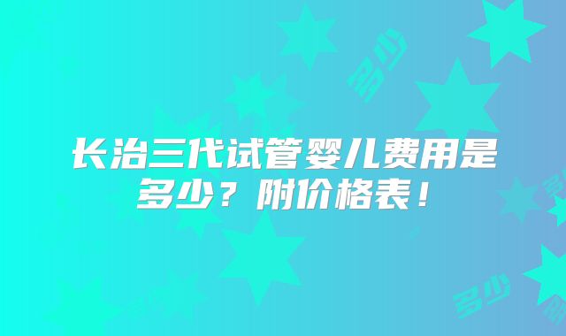 长治三代试管婴儿费用是多少?附价格表!