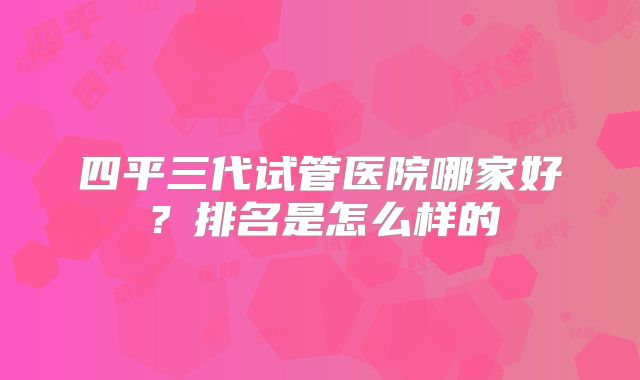 四平三代试管医院哪家好?排名是怎么样的