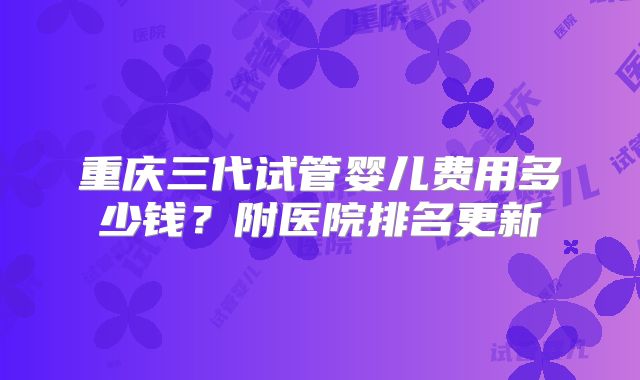 重庆三代试管婴儿费用多少钱?附医院排名更新