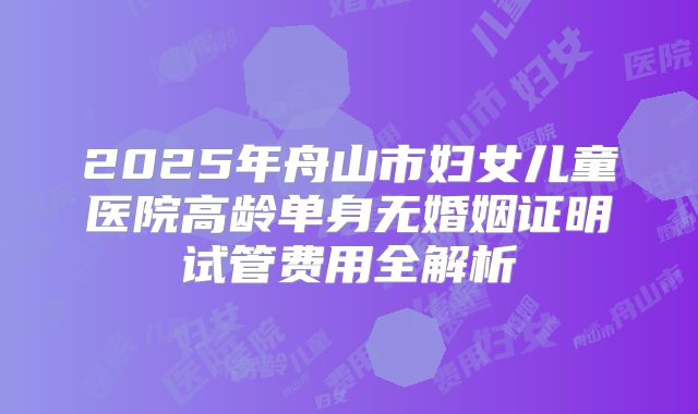 2025年舟山市妇女儿童医院高龄单身无婚姻证明试管费用全解析