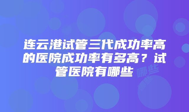 连云港试管三代成功率高的医院成功率有多高？试管医院有哪些