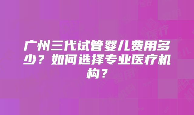 广州三代试管婴儿费用多少?如何选择专业医疗机构?