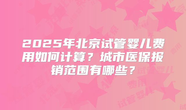 2025年北京试管婴儿费用如何计算？城市医保报销范围有哪些？