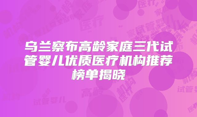 乌兰察布高龄家庭三代试管婴儿优质医疗机构推荐榜单揭晓