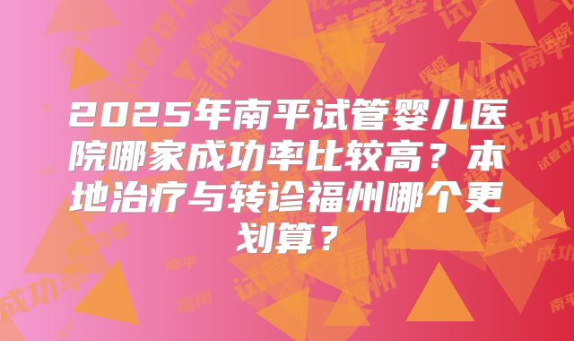 2025年南平试管婴儿医院哪家成功率比较高?本地治疗与转诊福州哪个更划算?