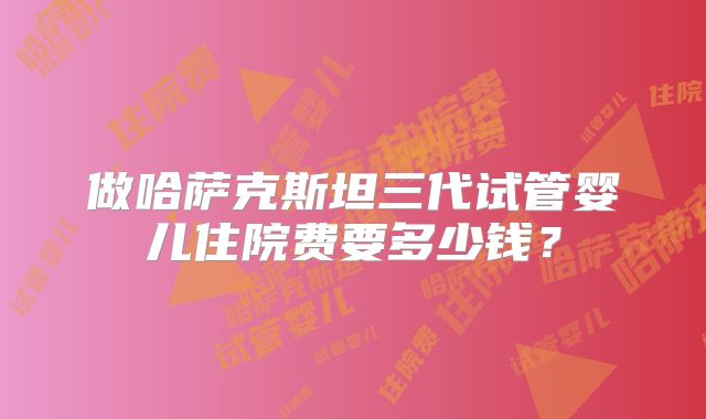 做哈萨克斯坦三代试管婴儿住院费要多少钱？
