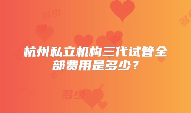 杭州私立机构三代试管全部费用是多少？