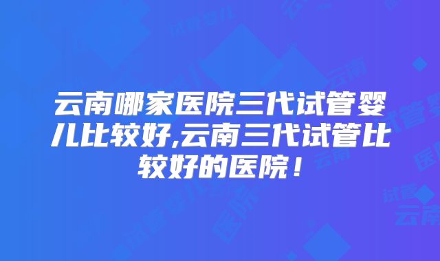 云南哪家医院三代试管婴儿比较好,云南三代试管比较好的医院!