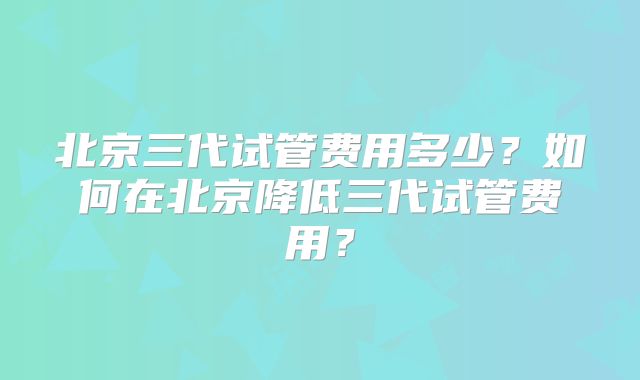 北京三代试管费用多少？如何在北京降低三代试管费用？