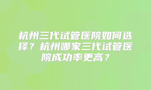 杭州三代试管医院如何选择？杭州哪家三代试管医院成功率更高？