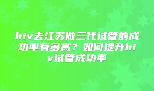 hiv去江苏做三代试管的成功率有多高?如何提升hiv试管成功率