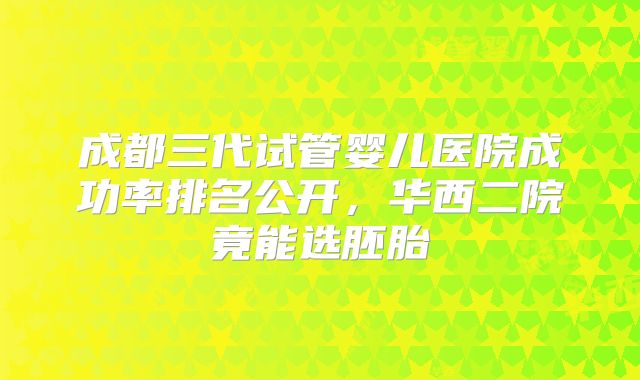 成都三代试管婴儿医院成功率排名公开，华西二院竟能选胚胎
