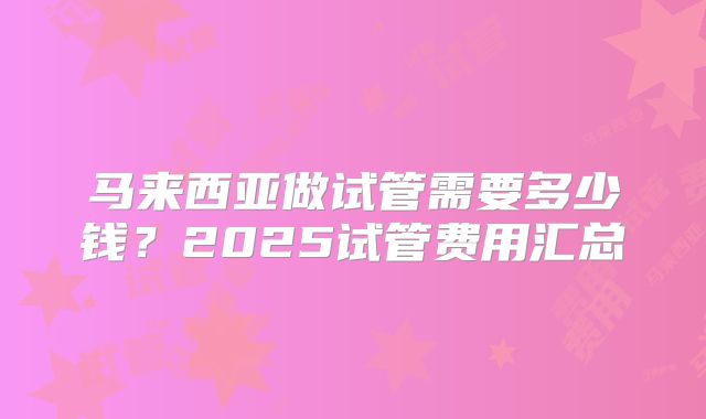马来西亚做试管需要多少钱?2025试管费用汇总