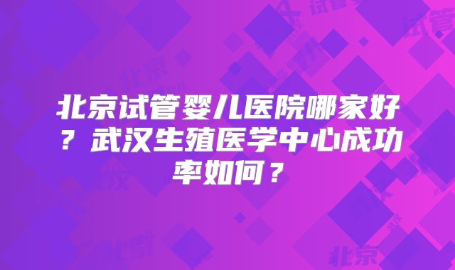 北京试管婴儿医院哪家好?武汉生殖医学中心成功率如何?