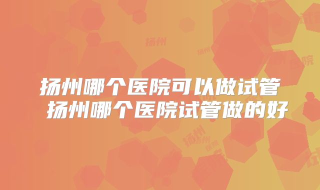 扬州哪个医院可以做试管 扬州哪个医院试管做的好