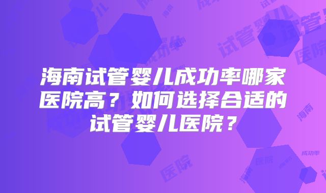 海南试管婴儿成功率哪家医院高?如何选择合适的试管婴儿医院?