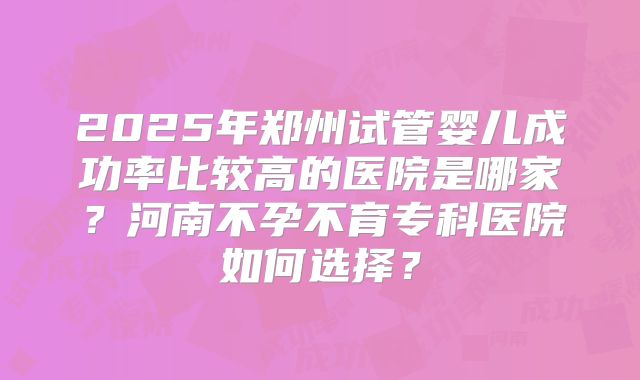 2025年郑州试管婴儿成功率比较高的医院是哪家?河南不孕不育专科医院如何选择?