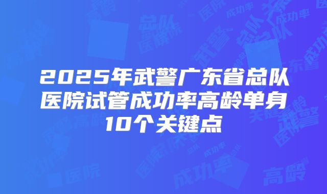 2025年武警广东省总队医院试管成功率高龄单身10个关键点