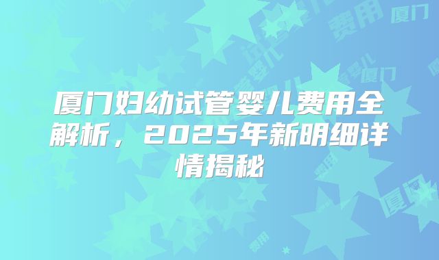 厦门妇幼试管婴儿费用全解析，2025年新明细详情揭秘