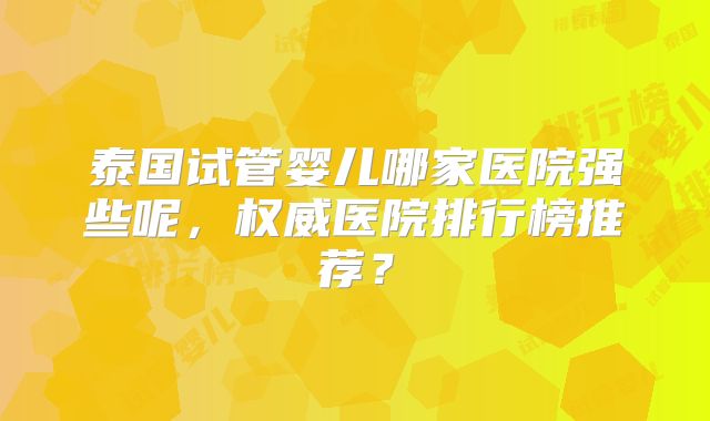 泰国试管婴儿哪家医院强些呢,权威医院排行榜推荐?