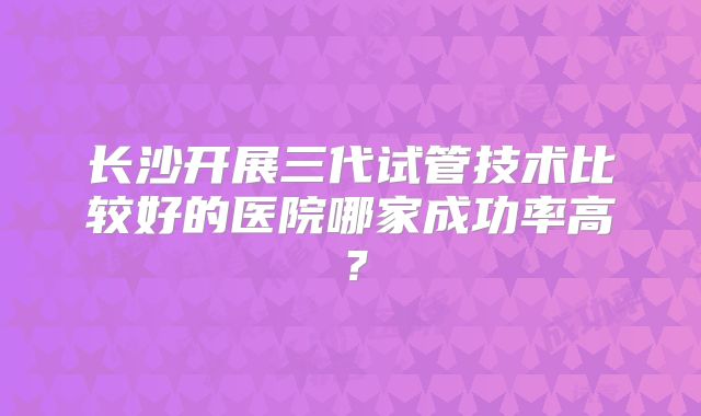 长沙开展三代试管技术比较好的医院哪家成功率高?