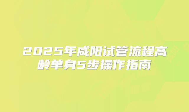 2025年咸阳试管流程高龄单身5步操作指南
