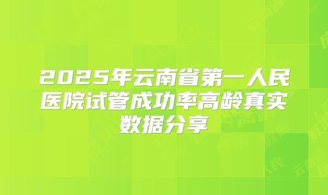 2025年云南省第一人民医院试管成功率高龄真实数据分享