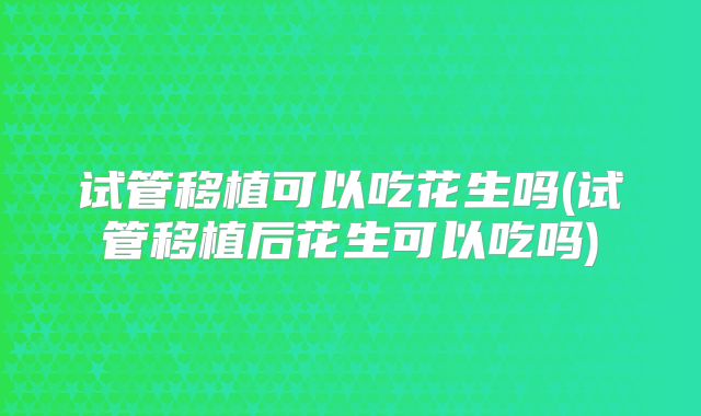 试管移植可以吃花生吗(试管移植后花生可以吃吗)