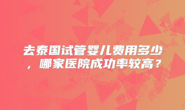 去泰国试管婴儿费用多少,哪家医院成功率较高?
