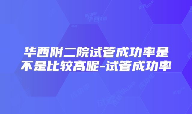 华西附二院试管成功率是不是比较高呢-试管成功率