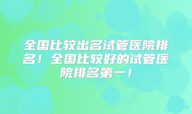 全国比较出名试管医院排名！全国比较好的试管医院排名第一！