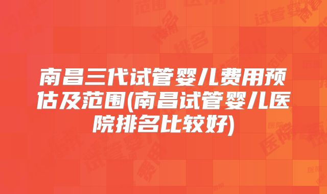 南昌三代试管婴儿费用预估及范围(南昌试管婴儿医院排名比较好)