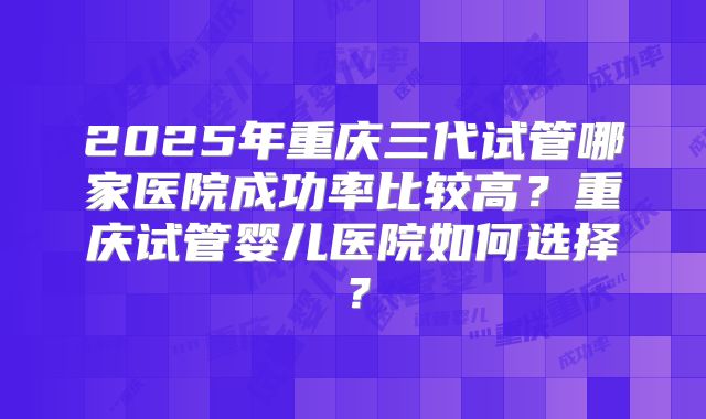 2025年重庆三代试管哪家医院成功率比较高?重庆试管婴儿医院如何选择?