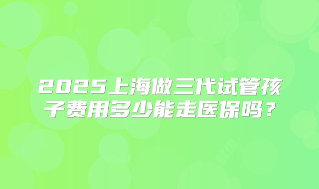 2025上海做三代试管孩子费用多少能走医保吗?