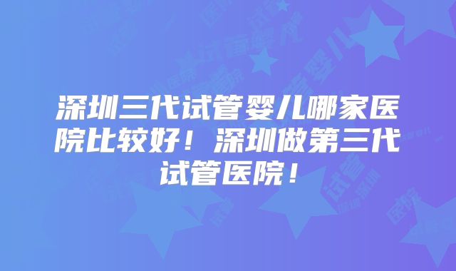 深圳三代试管婴儿哪家医院比较好！深圳做第三代试管医院！